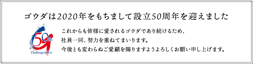 ゴウダは2020年をもちまして設立50周年を迎えました これからも皆様に愛されるゴウダであり続けるため、社員一同、努力を重ねてまいります。今後とも変わらぬご愛顧を賜りますようよろしくお願い申し上げます。