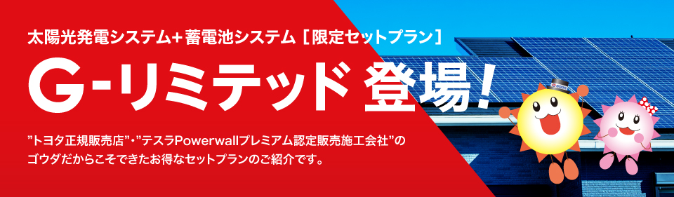 太陽光発電システム+蓄電池システム ［限定セットプラン］ G-リミテッド登場! ”トヨタ正規販売店”・”テスラPowerwallプレミアム認定販売施工会社”のゴウダだからこそできたお得なセットプランのご紹介です。