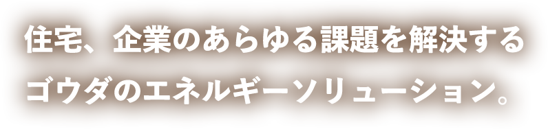 住宅、企業のあらゆる課題を解決するゴウダのエネルギーソリューション。