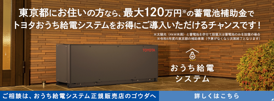 東京都にお住いの方なら、最大120万円※の蓄電池補助金で トヨタおうち給電システムをお得にご導入いただけるチャンスです！ ※太陽光（4kW未満）と蓄電池を併せて設置又は蓄電池のみを設置の場合 ※令和4年度の東京都の補助事業（予算がなくなり次第終了となります） おうち給電システム ご相談は、おうち給電システム正規販売店のゴウダへ 詳しくはこちら