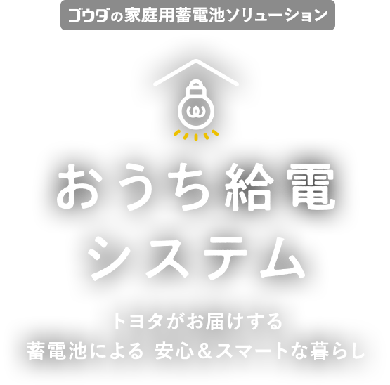 ゴウダの家庭用蓄電池ソリューション おうち給電システム トヨタがお届けする 蓄電池による 安心＆スマートな暮らし